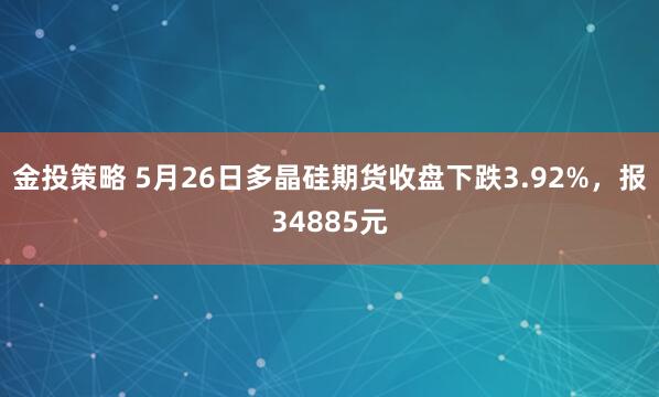 金投策略 5月26日多晶硅期货收盘下跌3.92%，报34885元