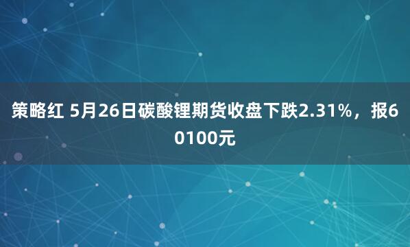 策略红 5月26日碳酸锂期货收盘下跌2.31%，报60100元