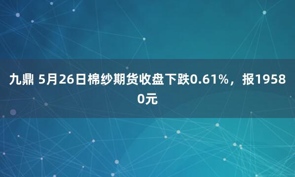 九鼎 5月26日棉纱期货收盘下跌0.61%，报19580元