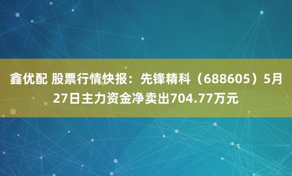 鑫优配 股票行情快报：先锋精科（688605）5月27日主力资金净卖出704.77万元