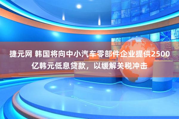 捷元网 韩国将向中小汽车零部件企业提供2500亿韩元低息贷款，以缓解关税冲击