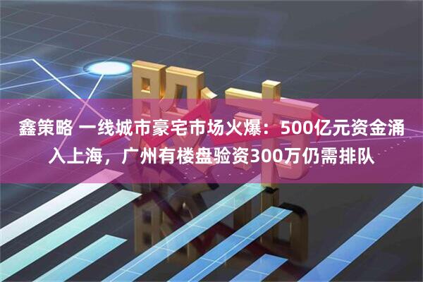 鑫策略 一线城市豪宅市场火爆：500亿元资金涌入上海，广州有楼盘验资300万仍需排队