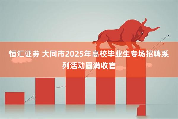 恒汇证券 大同市2025年高校毕业生专场招聘系列活动圆满收官