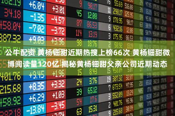 公牛配资 黄杨钿甜近期热搜上榜66次 黄杨钿甜微博阅读量120亿 揭秘黄杨钿甜父亲公司近期动态