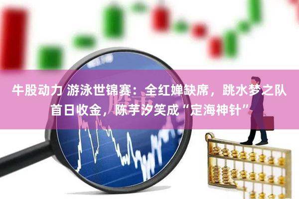 牛股动力 游泳世锦赛：全红婵缺席，跳水梦之队首日收金，陈芋汐笑成“定海神针”