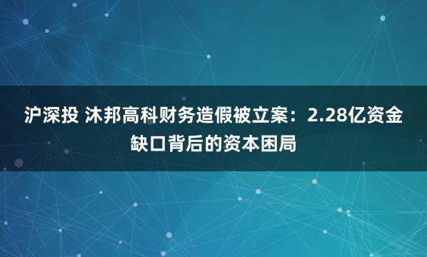 沪深投 沐邦高科财务造假被立案：2.28亿资金缺口背后的资本困局