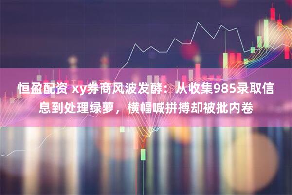 恒盈配资 xy券商风波发酵：从收集985录取信息到处理绿萝，横幅喊拼搏却被批内卷