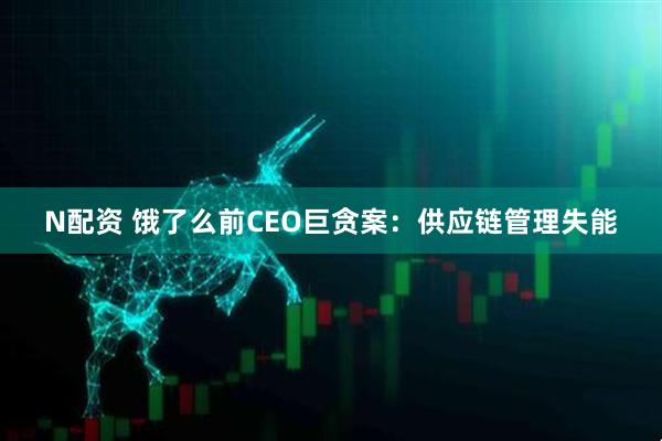 N配资 饿了么前CEO巨贪案:供应链管理失能