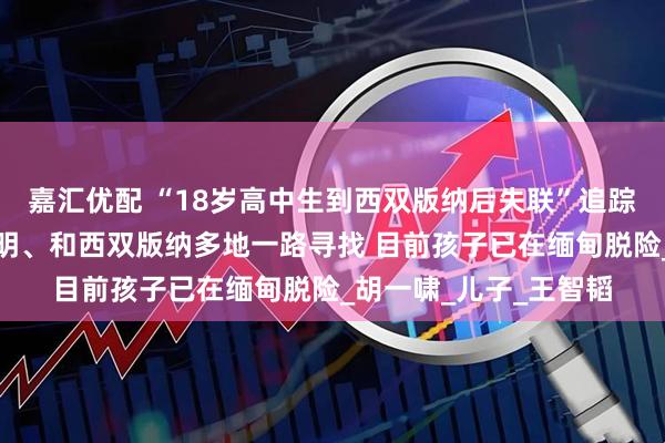 嘉汇优配 “18岁高中生到西双版纳后失联”追踪：父亲辗转合肥、昆明、和西双版纳多地一路寻找 目前孩子已在缅甸脱险_胡一啸_儿子_王智韬