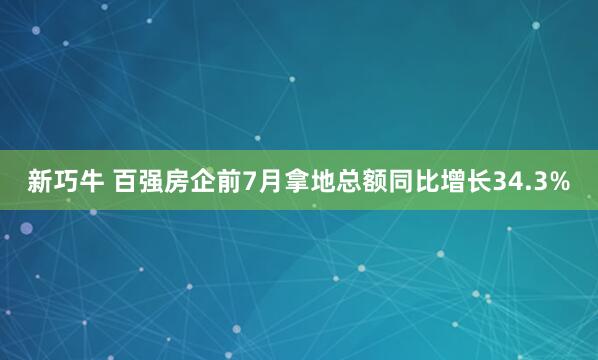 新巧牛 百强房企前7月拿地总额同比增长34.3%
