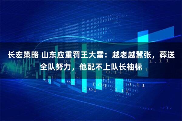 长宏策略 山东应重罚王大雷：越老越嚣张，葬送全队努力，他配不上队长袖标