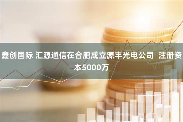 鑫创国际 汇源通信在合肥成立源丰光电公司  注册资本5000万