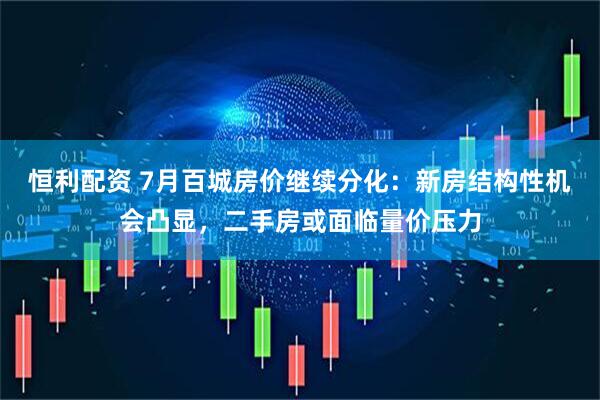 恒利配资 7月百城房价继续分化：新房结构性机会凸显，二手房或面临量价压力