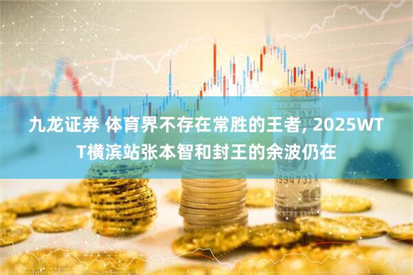 九龙证券 体育界不存在常胜的王者, 2025WTT横滨站张本智和封王的余波仍在