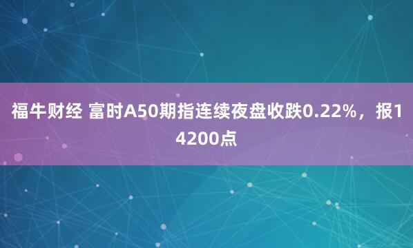 福牛财经 富时A50期指连续夜盘收跌0.22%，报14200点