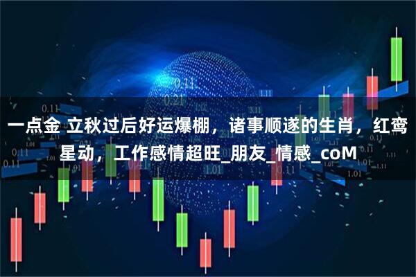 一点金 立秋过后好运爆棚,诸事顺遂的生肖,红鸾星动,工作感情超旺_朋友_情感_coM