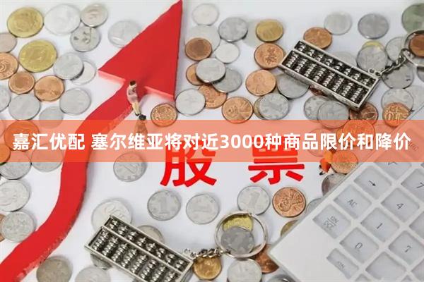 嘉汇优配 塞尔维亚将对近3000种商品限价和降价