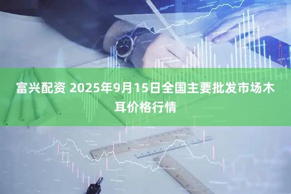 富兴配资 2025年9月15日全国主要批发市场木耳价格行情