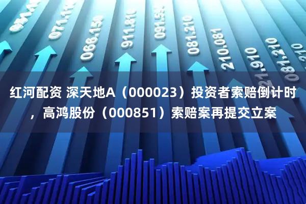 红河配资 深天地A(000023)投资者索赔倒计时,高鸿股份(000851)索赔案再提交立案