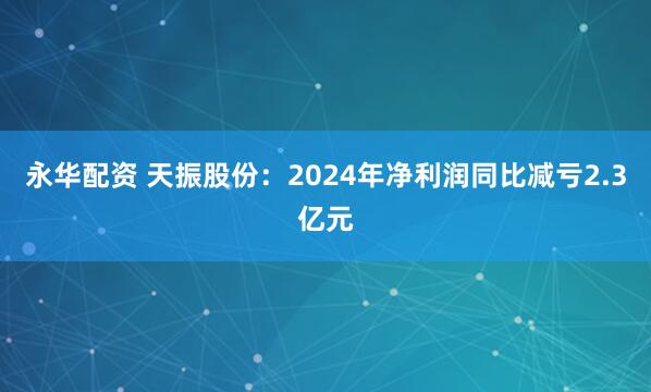 永华配资 天振股份：2024年净利润同比减亏2.3亿元
