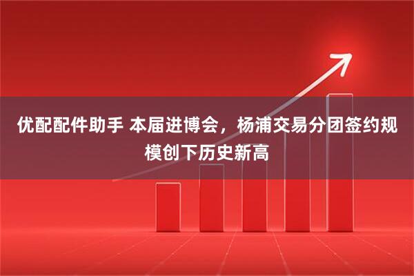 优配配件助手 本届进博会,杨浦交易分团签约规模创下历史新高