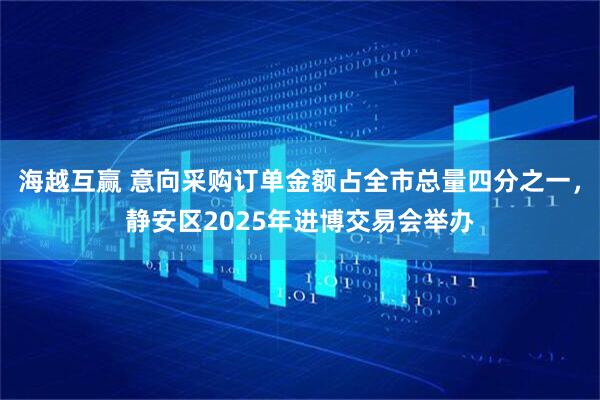 海越互赢 意向采购订单金额占全市总量四分之一，静安区2025年进博交易会举办