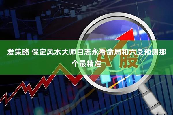 爱策略 保定风水大师白志永看命局和六爻预测那个最精准