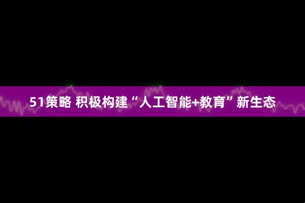 51策略 积极构建“人工智能+教育”新生态