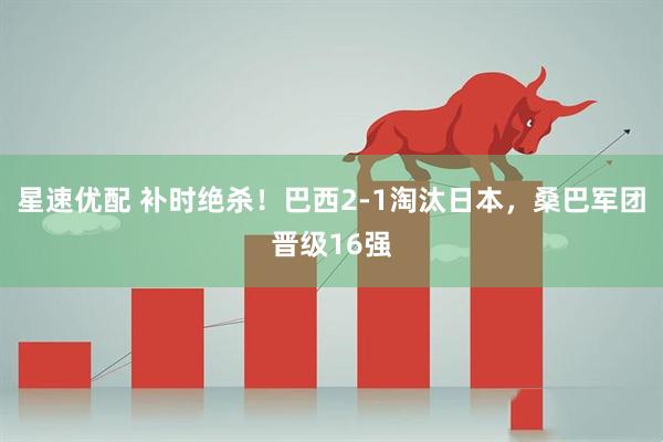 星速优配 补时绝杀！巴西2-1淘汰日本，桑巴军团晋级16强