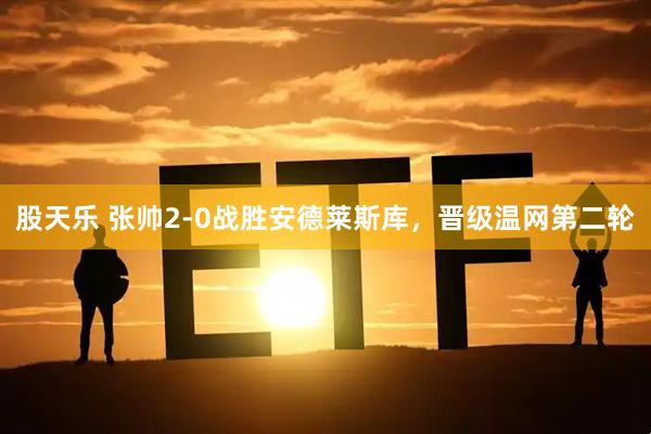 股天乐 张帅2-0战胜安德莱斯库，晋级温网第二轮